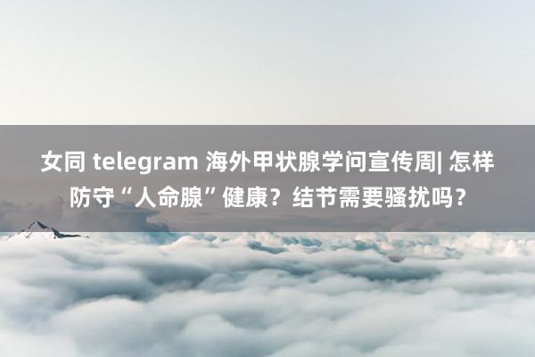 女同 telegram 海外甲状腺学问宣传周| 怎样防守“人命腺”健康？结节需要骚扰吗？