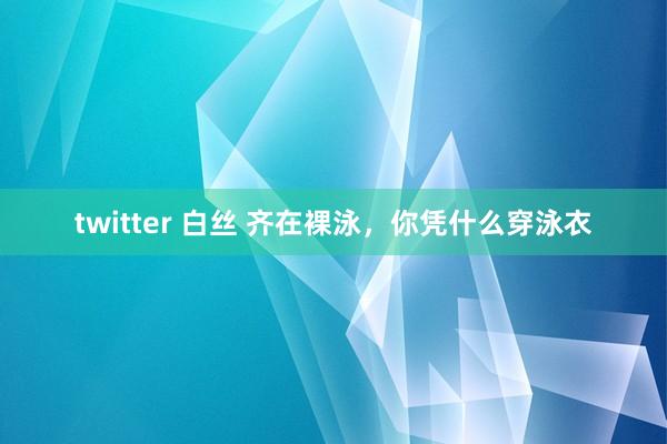 twitter 白丝 齐在裸泳，你凭什么穿泳衣