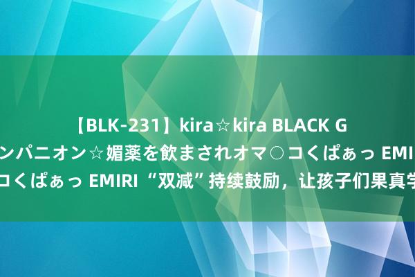 【BLK-231】kira☆kira BLACK GAL 黒ギャル中出し温泉コンパニオン☆媚薬を飲まされオマ○コくぱぁっ EMIRI “双减”持续鼓励，让孩子们果真学在校园