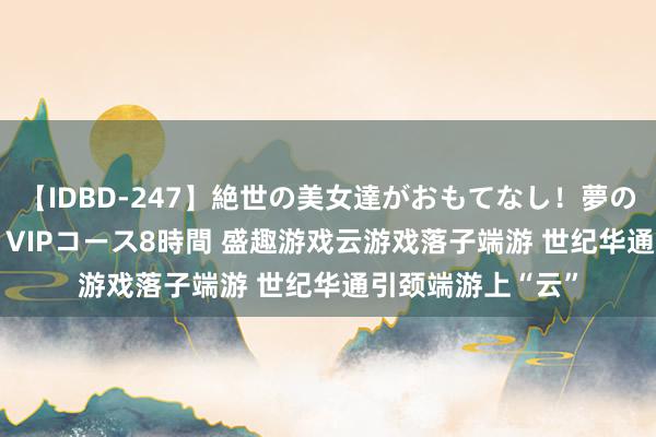 【IDBD-247】絶世の美女達がおもてなし！夢の桃源郷 IP風俗街 VIPコース8時間 盛趣游戏云游戏落子端游 世纪华通引颈端游上“云”