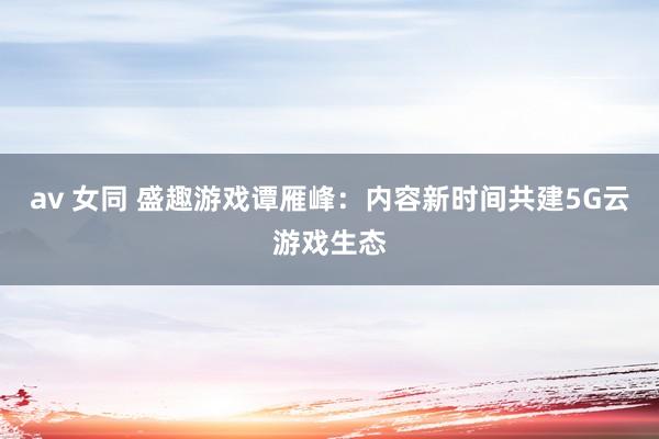 av 女同 盛趣游戏谭雁峰：内容新时间共建5G云游戏生态