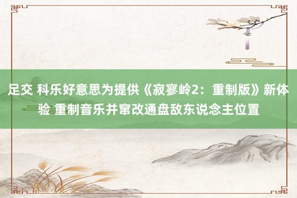 足交 科乐好意思为提供《寂寥岭2：重制版》新体验 重制音乐并窜改通盘敌东说念主位置