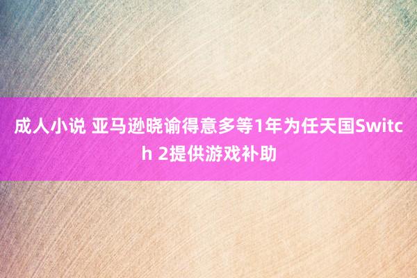 成人小说 亚马逊晓谕得意多等1年为任天国Switch 2提供游戏补助