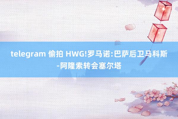 telegram 偷拍 HWG!罗马诺:巴萨后卫马科斯-阿隆索转会塞尔塔