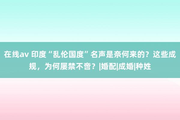 在线av 印度“乱伦国度”名声是奈何来的？这些成规，为何屡禁不啻？|婚配|成婚|种姓