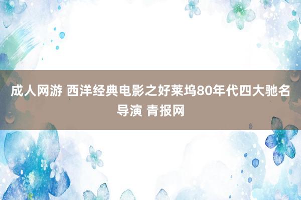 成人网游 西洋经典电影之好莱坞80年代四大驰名导演 青报网