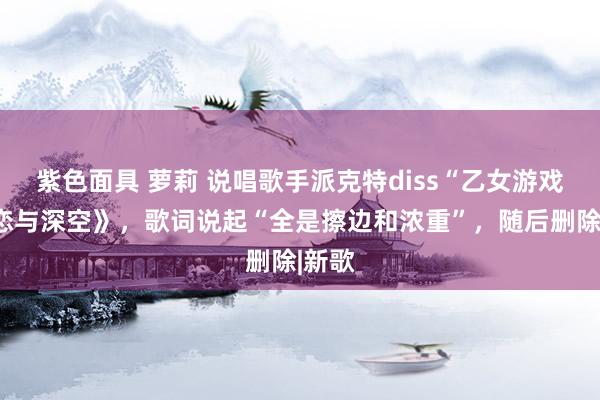 紫色面具 萝莉 说唱歌手派克特diss“乙女游戏”《恋与深空》，歌词说起“全是擦边和浓重”，随后删除|新歌