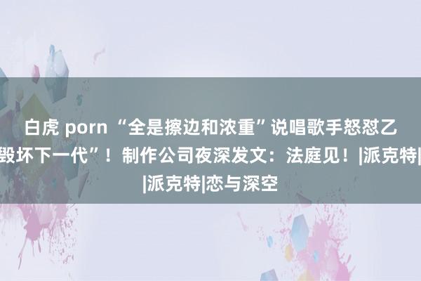 白虎 porn “全是擦边和浓重”说唱歌手怒怼乙女游戏“毁坏下一代”！制作公司夜深发文：法庭见！|派克特|恋与深空