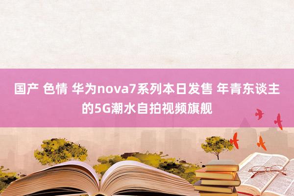 国产 色情 华为nova7系列本日发售 年青东谈主的5G潮水自拍视频旗舰