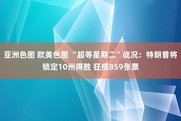 亚洲色图 欧美色图 “超等星期二”战况：特朗普将锁定10州得胜 狂揽859张票