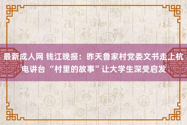 最新成人网 钱江晚报：昨天鲁家村党委文书走上杭电讲台 “村里的故事”让大学生深受启发