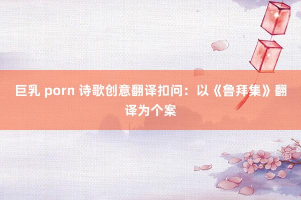 巨乳 porn 诗歌创意翻译扣问：以《鲁拜集》翻译为个案