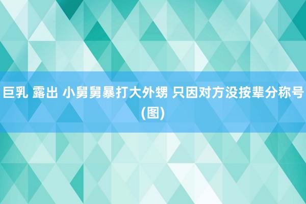 巨乳 露出 小舅舅暴打大外甥 只因对方没按辈分称号(图)