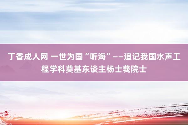 丁香成人网 一世为国“听海”——追记我国水声工程学科奠基东谈主杨士莪院士