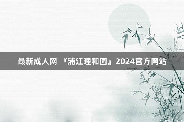 最新成人网 『浦江理和园』2024官方网站