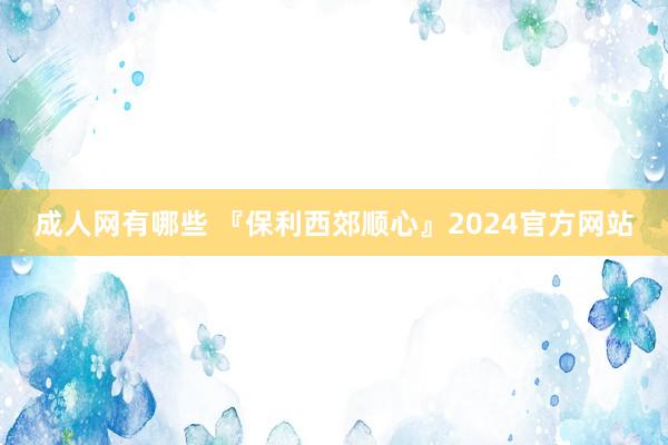 成人网有哪些 『保利西郊顺心』2024官方网站