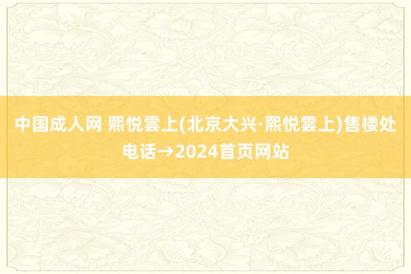 中国成人网 熙悦雲上(北京大兴·熙悦雲上)售楼处电话→2024首页网站