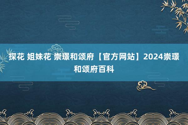 探花 姐妹花 崇璟和颂府【官方网站】2024崇璟和颂府百科