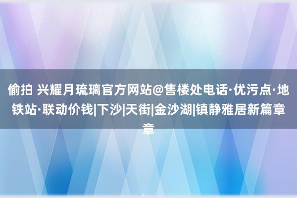 偷拍 兴耀月琉璃官方网站@售楼处电话·优污点·地铁站·联动价钱|下沙|天街|金沙湖|镇静雅居新篇章