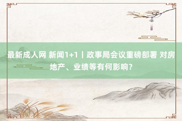 最新成人网 新闻1+1丨政事局会议重磅部署 对房地产、业绩等有何影响？