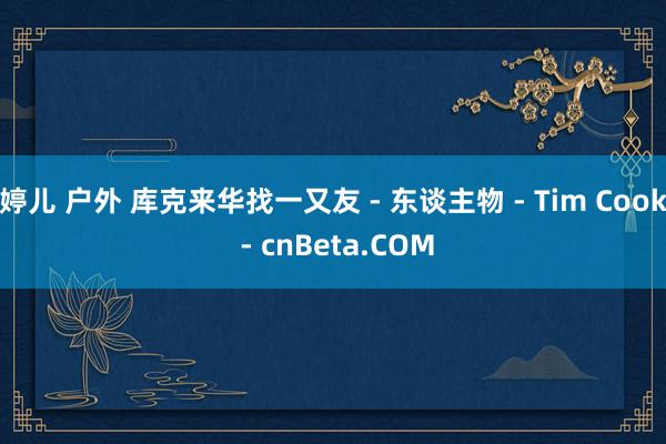 婷儿 户外 库克来华找一又友 - 东谈主物 - Tim Cook - cnBeta.COM