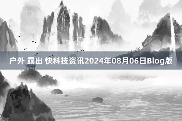 户外 露出 快科技资讯2024年08月06日Blog版