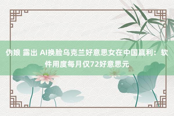 伪娘 露出 AI换脸乌克兰好意思女在中国赢利：软件用度每月仅72好意思元