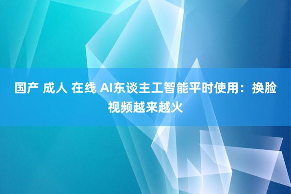 国产 成人 在线 AI东谈主工智能平时使用：换脸视频越来越火