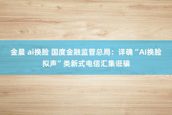 金晨 ai换脸 国度金融监管总局：详确“AI换脸拟声”类新式电信汇集诳骗